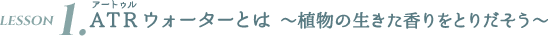 LESSON1. ATRウォーターとは 〜植物の生きた香りをとりだそう〜