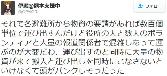 それで各避難所から物資の要請があれば数百個単位で運び出すんだけど役所の人と数人のボランティアと大量の報道関係者で混雑しあって運ぶのが大変だわ、運び出すのと同時に大量の物資が来て搬入と運び出しを同時にこ