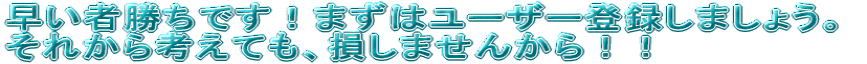 早い者勝ちです!まずはユーザー登録しましょう。 それから考えても、損しませんから!!