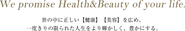 We promise Health&Beauty of your life.│世の中に正しい【健康】【美容】を広め、 一度きりの限られた人生をより輝かしく、豊かにする。