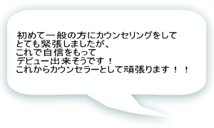 初めて一般の方にカウンセリングをして とても緊張しましたが、 これで自信をもって デビュー出来そうです！ これからカウンセラーとして頑張ります！！