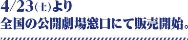 4/23（土）より全国の公開劇場窓口にて販売開始。