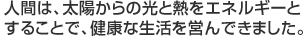 人間は、太陽からの光と熱をエネルギーとすることで、健康な生活を営んできました。