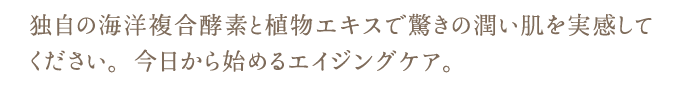 独自の海洋複合酵素と植物エキスで驚きの潤い肌を実感して
ください。今日から始めるエイジングケア。 独自の海洋複合酵素と植物エキスで驚きの潤い肌を実感して
ください。今日から始めるエイジングケア。