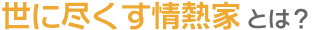 世に尽くす情熱家とは？