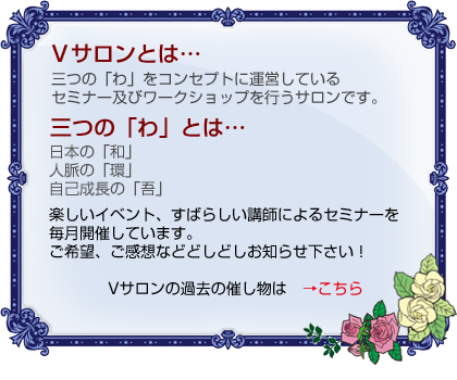 Vサロンとは…三つの「わ」をコンセプトに運営しているセミナー及びワークショップを行うサロンです。三つの「わ」とは…日本の「和」人脈の「環」自己成長の「吾」楽しいイベント、すばらしい講師によるセミナーを毎月開催しています。ご希望、ご感想などどしどしお知らせ下さい！Vサロンの過去の催し物はこちら