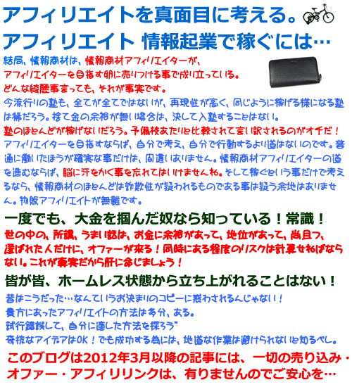 アフィリエイト アンリミテッド　稼ぐ方法　結局、情報商材は、情報商材アフィリエイターが、<br />アフィリエイターを目指す卵に売りつける事で成り立っている。<br />どんな綺麗事言っても、それが事実です。</strong><br />全てが全てではないが、再現性が高く、同じように稼げる様になるのは塾に入塾することではない。<strong>塾のほとんどが稼げないだろう。</strong><br />アフィリエイターを目指すならば、自分で考え、自分で行動するより道はないのです。普通に働いたほうが確実な事だけは、間違いありません。<strong>情報商材アフィリエイターの道を進むならば、脳に汗をかく事を忘れてはいけませんね。そして稼ぐという事だけで考えるなら、情報商材のほとんどは詐欺性が疑われるものである事は疑う余地はありません