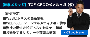 【無料メルマガ】TCE-CEO公式メルマガ（仮）【配信予定】■WEBビジネスの最新情報■WEB・SEO・ソーシャルメディア等の情報■弊社ご提供のビジネスやセミナー情報■お勧めするセミナーや交流会情報