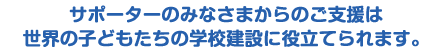 サポーターのみなさまからのご支援は 世界の子どもたちの学校建設に役立てられます。