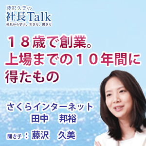 藤沢久美の社長Talk　『18歳で創業。上場までの10年間に得たもの』(さくらインターネット株式会社)