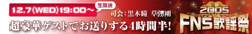 2005FNS歌謡祭 12.7(WED)19:00~ 超豪華ゲストでお送りする4時間半! 司会:黒木瞳 草なぎ剛 2005FNS歌謡祭 12.7(WED)19:00~ 超豪華ゲストでお送りする4時間半! 司会:黒木瞳 草なぎ剛