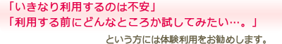 「いきなり利用するのは不安」「利用する前にどんなところか試してみたい…。」という方には体験利用をお勧めします。