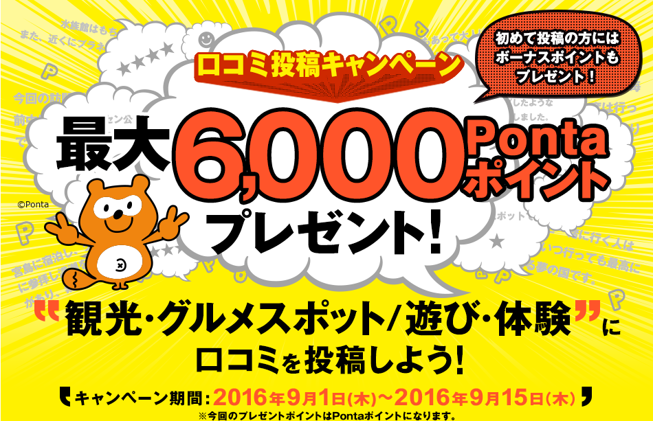 口コミ投稿キャンペーン　初めて投稿の方にはボーナスポイントもプレゼント！　最大6,000Pontaポイントプレゼント！　観光・グルメスポット/遊び・体験に口コミを投稿しよう！　キャンペーン期間:2016年9月1日（木）～2016年9月15日(木）※今回のプレゼントポイントはPontaポイントになります。