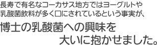 長寿で有名なコーカサス地方ではヨーグルトや乳酸菌飲料が多く口にされているという事実が、博士の乳酸菌への興味を大いに抱かせました。