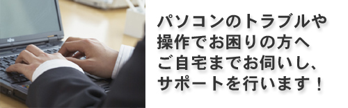 パソコンのトラブルや操作でお困りの方へご自宅までお伺いし、 サポートを行います！