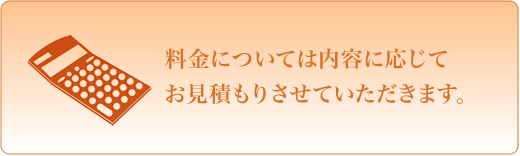 料金については内容に応じてお見積りさせていただきます。