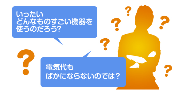いったいどんなものすごい機器を使うのだろう？電気代もばかにならないのでは？