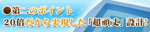 ●第二のポイント 20倍だから実現した「超頑丈」設計！