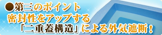 ●第三のポイント 密封性をアップする「二重蓋構造」による外気遮断！