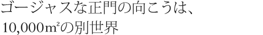 ゴージャスな正門の向こうは、10,000mの別世界。