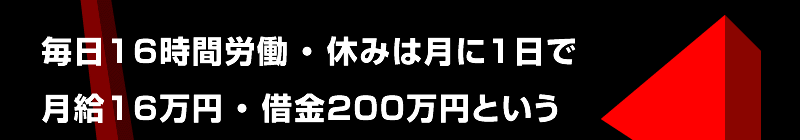 毎日１６時間労働 ・ 休みは月に１日で月給１６万円 ・ 借金２００万円という