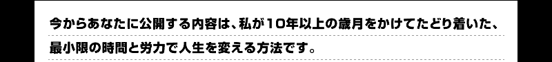 今からあなたに公開する内容は、私が１０年以上の歳月をかけてたどり着いた、最小限の時間と労力で人生を変える方法です。