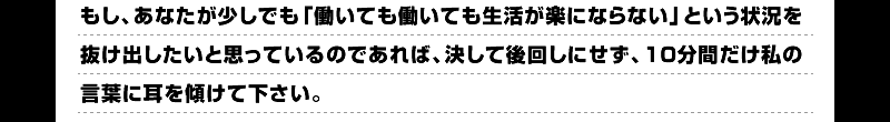 もし、あなたが少しでも「働いても働いても生活が楽にならない」という状況を抜け出したいと思っているのであれば、決して後回しにせず、１０分間だけ私の言葉に耳を傾けて下さい。